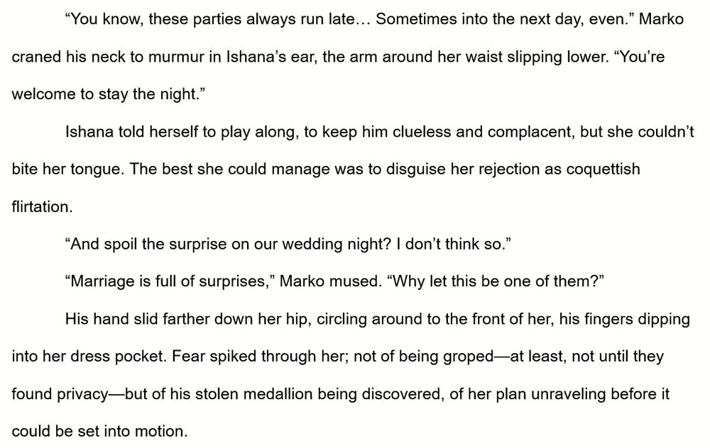 An excerpt from The Bookery reads:

“You know, these parties always run late… Sometimes into the next day, even.” Marko craned his neck to murmur in Ishana’s ear, the arm around her waist slipping lower. “You’re welcome to stay the night.”
Ishana told herself to play along, to keep him clueless and complacent, but she couldn’t bite her tongue. The best she could manage was to disguise her rejection as coquettish flirtation. 
“And spoil the surprise on our wedding night? I don’t think so.”
“Marriage is full of surprises,” Marko mused. “Why let this be one of them?”
His hand slid farther down her hip, circling around to the front of her, his fingers dipping into her dress pocket. Fear spiked through her; not of being groped—at least, not until they found privacy—but of his stolen medallion being discovered, of her plan unraveling before it could be set into motion. 
