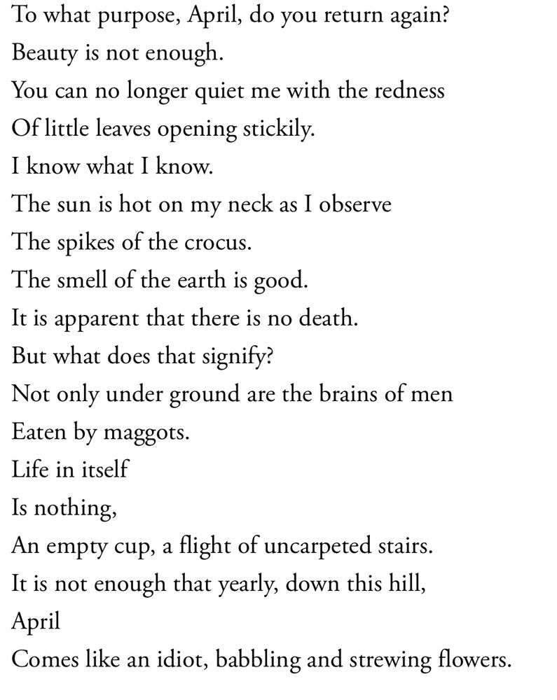To what purpose, April, do you return again?
Beauty is not enough.
You can no longer quiet me with the redness
Of little leaves opening stickily.
I know what I know.
The sun is hot on my neck as I observe
The spikes of the crocus.
The smell of the earth is good.
It is apparent that there is no death.
But what does that signify?
Not only under ground are the brains of men
Eaten by maggots.
Life in itself
Is nothing,
An empty cup, a flight of uncarpeted stairs.
It is not enough that yearly, down this hill,
April
Comes like an idiot, babbling and strewing flowers
