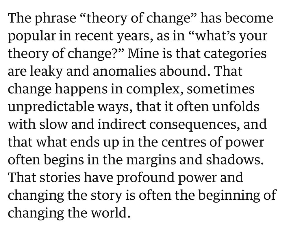 “The phrase “theory of change” has become popular in recent years, as in “what’s your theory of change?” Mine is that categories are leaky and anomalies abound. That change happens in complex, sometimes unpredictable ways, that it often unfolds with slow and indirect consequences, and that what ends up in the centres of power often begins in the margins and shadows. That stories have profound power and changing the story is often the beginning of changing the world.”
Rebecca Solnit 