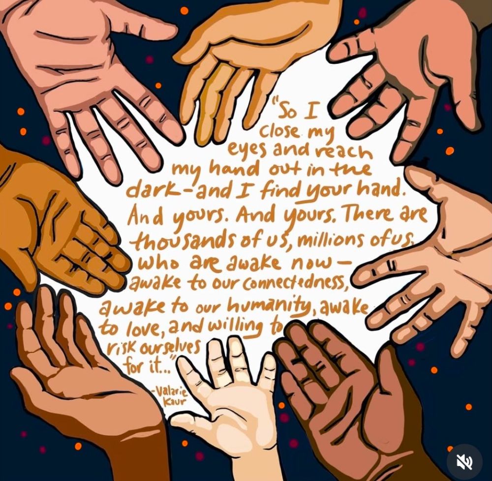 Hands reaching out to each other with words: "So I close. my eyes and reach
my hand out in the dark-and I find your hand. There are thousands of us
who are awake now - awake to our connectedness, awake to our humanity, awake, to love, and willing to risk ourselves for it...” 
- Valarie Kaur, art by Radici Studios 