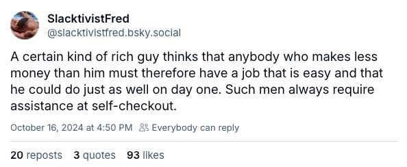 Skeet by slacktivistfred.bsky.social: "A certain kind of rich guy thinks that anybody who makes less money than him must therefore have a job that is easy and that he could do just as well on day one. Such men always require assistance at self-checkout."