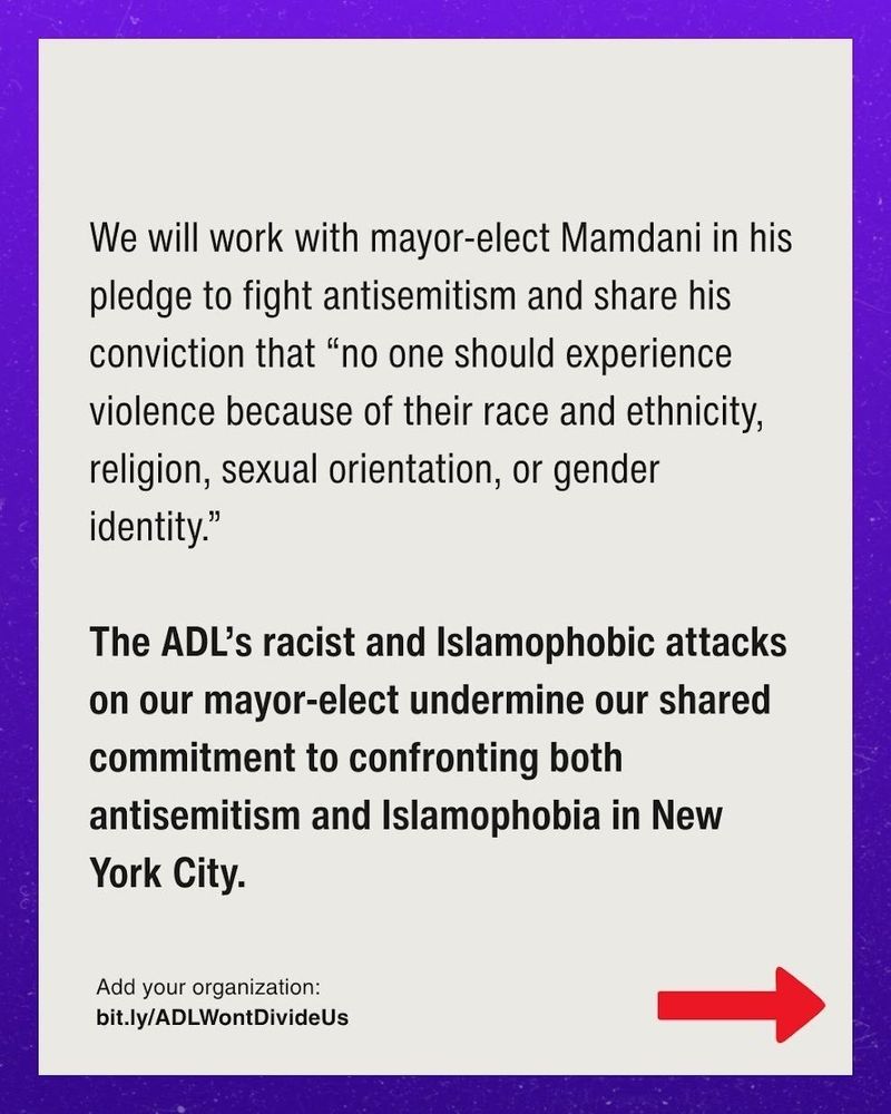 We will work with him in his pledge to fight antisemitism and share his conviction that “no one should experience violence because of their race and ethnicity, religion, sexual orientation, or gender identity.”

The ADL’s racist and Islamophobic attacks on our mayor-elect undermine our shared commitment to confronting both antisemitism and Islamophobia in New York City.