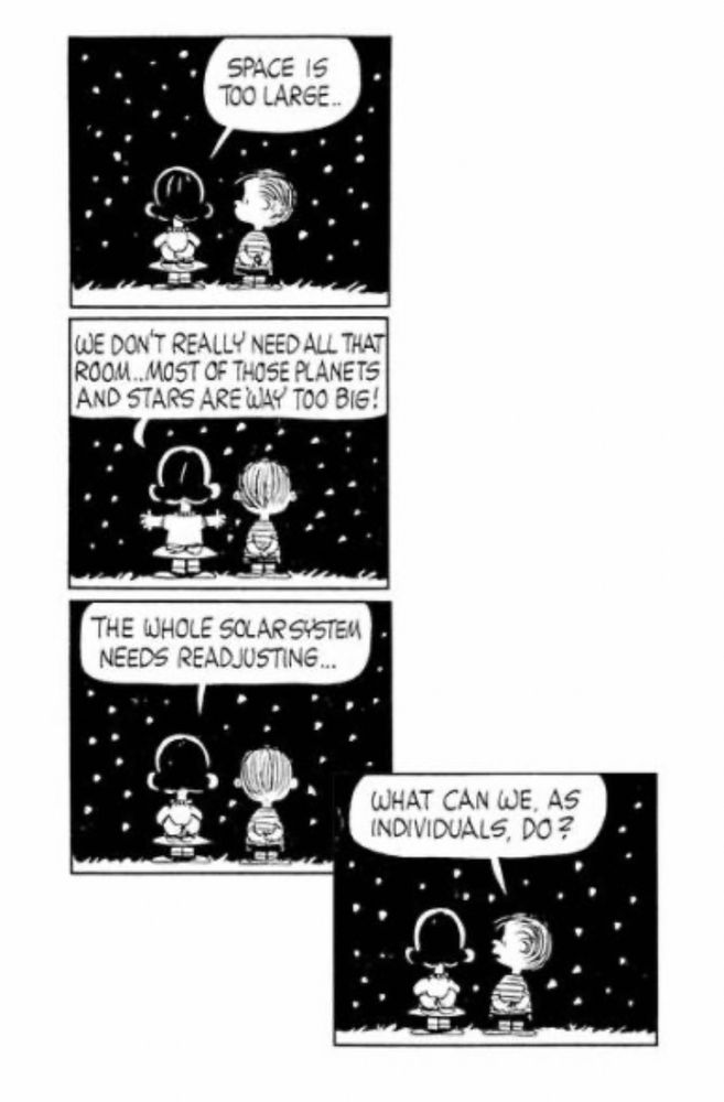 Peanuts cartoon strip of Lucy and Linus stargazing as Lucy poses incredible/impossible situation to which Linus innocently responds, What can we, as individuals, do? A favorite cartoon of mine since childhood, along with a favorite quote that comes to mind more in my adulthood as incredible/impossible situations present themselves, or are presented, where they are so far over my head, or fun, or seemingly random, that I want to put on my beret (and but it has wool in it and makes my head feel hot) and the search for a summertime beret (which I will do in Charleston later this month while on vacation), and do fun stuff like this.

BTW, I sort of apologize for the use of the word “which,” which is a Thurber no-no (Damn it!), and for the use of adverbs.