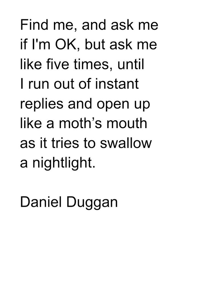 Poem
Find me, and ask me
if I'm OK, but ask me 
like five times, until 
I run out of instant 
replies and open up
like a moth’s mouth 
as it tries to swallow 
a nightlight. 

Daniel Duggan





