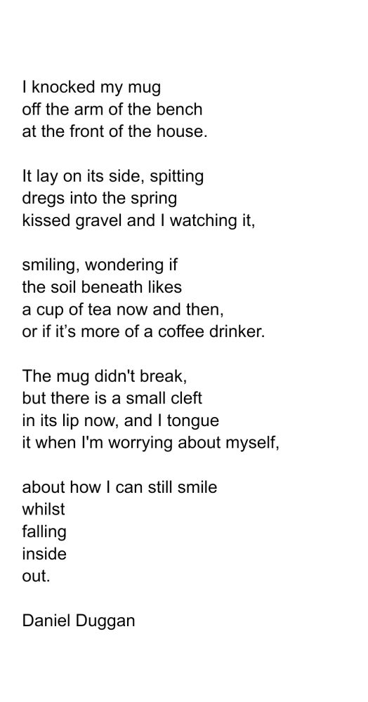 Poem
I knocked my mug 
off the arm of the bench 
at the front of the house.

It lay on its side, spitting 
dregs into the spring 
kissed gravel and I watching it,

smiling, wondering if
the soil beneath likes 
a cup of tea now and then, 
or if it’s more of a coffee drinker. 

The mug didn't break,
but there is a small cleft
in its lip now, and I tongue
it when I'm worrying about myself,

about how I can still smile 
whilst
falling 
inside
out.

Daniel Duggan 




