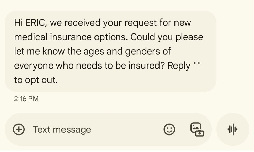 Text screenshot that reads the following: Hi ERIC, we received your request for new medical insurance options. Could you please  let me know the ages and genders of everyone who needs to be insured? Reply "" to opt out.