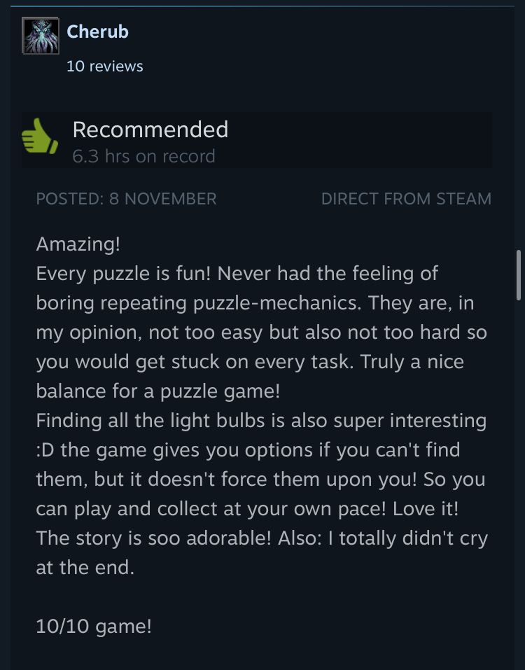 Amazing!
Every puzzle is fun! Never had the feeling of boring repeating puzzle-mechanics. They are, in my opinion, not too easy but also not too hard so you would get stuck on every task. Truly a nice balance for a puzzle game!
Finding all the light bulbs is also super interesting D the game gives you options if you can't find them, but it doesn't force them upon you! So you can play and collect at your own pace! Love it!
The story is soo adorable! Also: I totally didn't cry at the end.
10/10 game!