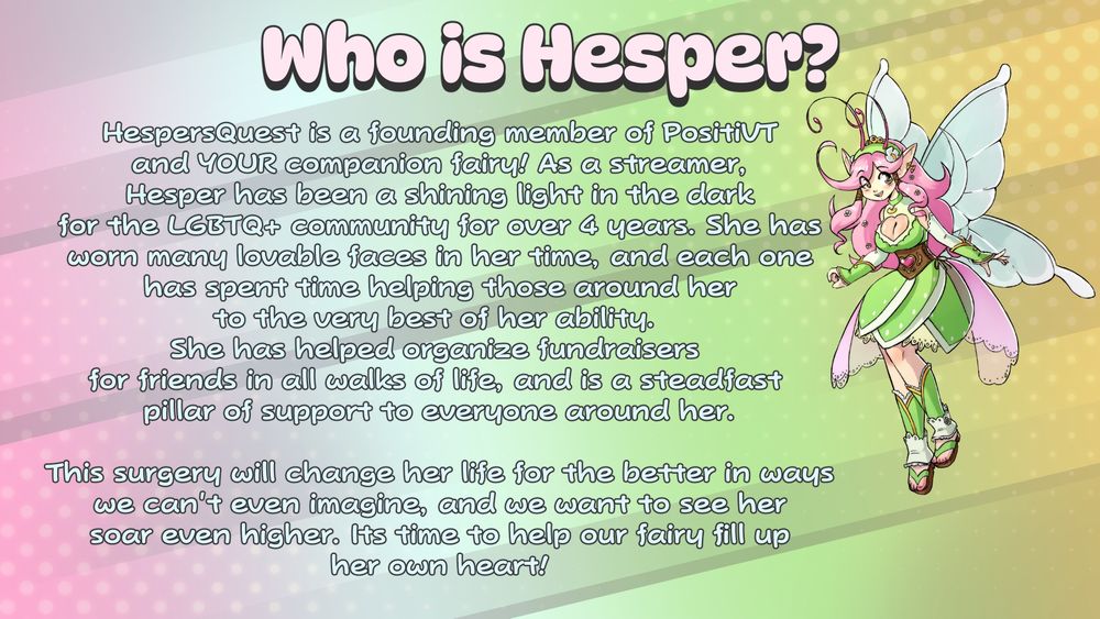 Who is Hesper?
HespersQuest is a founding member of PositiVT
and YOUR companion fairy! As a streamer,
Hesper has been a shining light in the dark
for the LGBTQ+ community for over 4 years. She has
worn many lovable faces in her time, and each one
has spent time helping those around her
to the very best of her ability. 
She has helped organize fundraisers 
for friends in all walks of life, and is a steadfast 
pillar of support to everyone around her.

This surgery will change her life for the better in ways
we can't even imagine, and we want to see her
soar even higher. Its time to help our fairy fill up
her own heart!