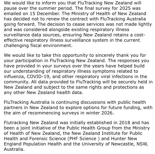 We would like to inform you that FluTracking New Zealand will pause over the summer period. The final survey for 2025 was emailed on 15 December. The Ministry of Health of New Zealand has decided not to renew the contract with FluTracking Australia going forward. The decision to cease services was not made lightly and was considered alongside existing respiratory illness surveillance data sources, ensuring New Zealand retains a cost-effective respiratory illness surveillance system in the current challenging fiscal environment.

We would like to take this opportunity to sincerely thank you for your participation in FluTracking New Zealand. The responses you have provided in your surveys over the years have helped build our understanding of respiratory illness symptoms related to influenza, COVID-19, and other respiratory viral infections in the community. All data provided to FluTracking will be securely held in New Zealand and subject to the same rights and protections as any other New Zealand health data.

FluTracking Australia is continuing discussions with public health partners in New Zealand to explore options for future funding, with the aim of recommencing surveys in winter 2026.

Flutracking New Zealand was initially established in 2018 and has been a joint initiative of the Public Health Group from the Ministry of Health of New Zealand, the New Zealand Institute for Public Health and Forensic Science (PHF Science ) and Hunter New England Population Health and the University of Newcastle, NSW, Australia.