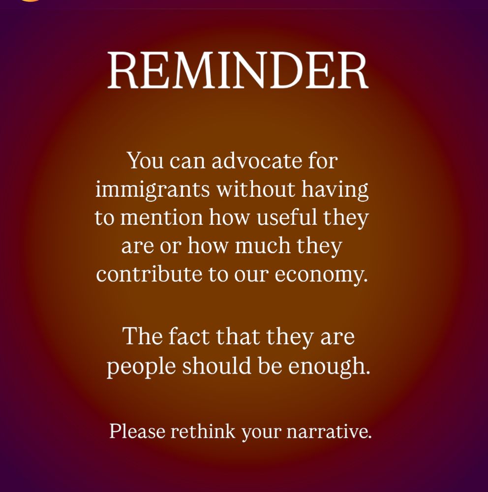 REMINDER
 You can advocate for
 immigrants without having
 to mention how useful they
 are or how much they
 contribute to our economy.
 The fact that they are
 people should be enough.
 Please rethink your narrative.