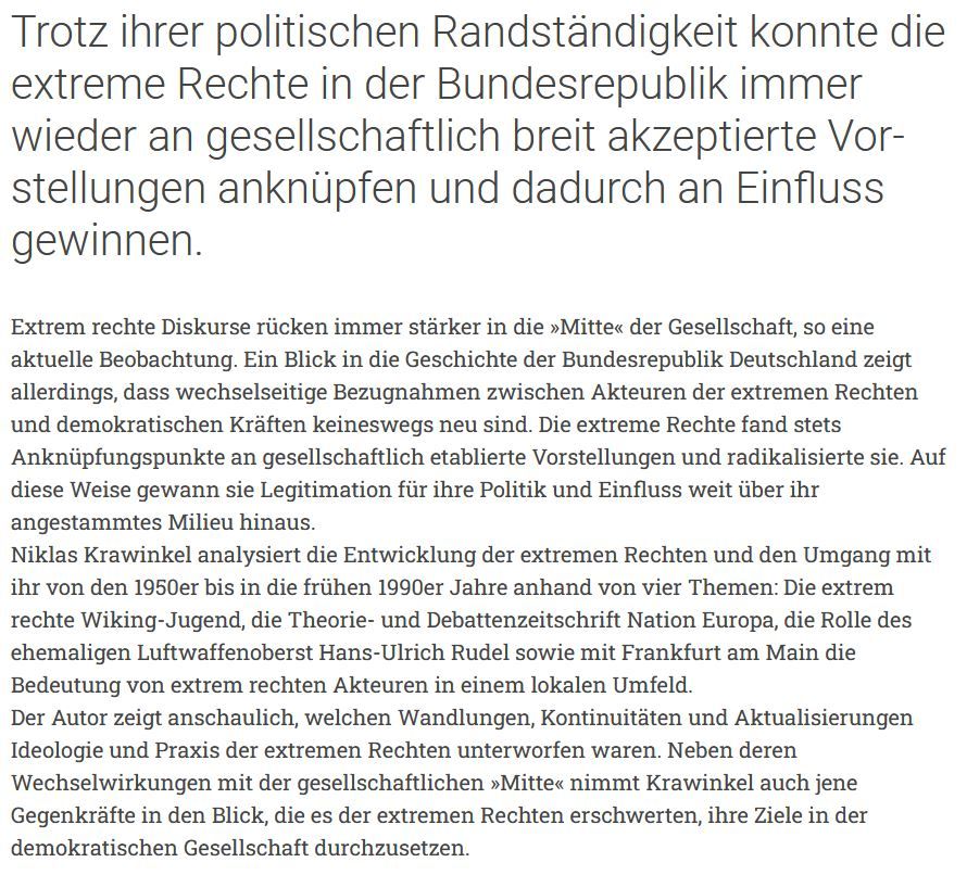 Trotz ihrer politischen Randständigkeit konnte die extreme Rechte in der Bundesrepublik immer wieder an gesellschaftlich breit akzeptierte Vorstellungen anknüpfen und dadurch an Einfluss gewinnen.

Extrem rechte Diskurse rücken immer stärker in die »Mitte« der Gesellschaft, so eine aktuelle Beobachtung. Ein Blick in die Geschichte der Bundesrepublik Deutschland zeigt allerdings, dass wechselseitige Bezugnahmen zwischen Akteuren der extremen Rechten und demokratischen Kräften keineswegs neu sind. Die extreme Rechte fand stets Anknüpfungspunkte an gesellschaftlich etablierte Vorstellungen und radikalisierte sie. Auf diese Weise gewann sie Legitimation für ihre Politik und Einfluss weit über ihr angestammtes Milieu hinaus.
Niklas Krawinkel analysiert die Entwicklung der extremen Rechten und den Umgang mit ihr von den 1950er bis in die frühen 1990er Jahre anhand von vier Themen: Die extrem rechte Wiking-Jugend, die Theorie- und Debattenzeitschrift Nation Europa, die Rolle des ehemaligen Luftwaffenoberst Hans-Ulrich Rudel sowie mit Frankfurt am Main die Bedeutung von extrem rechten Akteuren in einem lokalen Umfeld.
Der Autor zeigt anschaulich, welchen Wandlungen, Kontinuitäten und Aktualisierungen Ideologie und Praxis der extremen Rechten unterworfen waren. Neben deren Wechselwirkungen mit der gesellschaftlichen »Mitte« nimmt Krawinkel auch jene Gegenkräfte in den Blick, die es der extremen Rechten erschwerten, ihre Ziele in der demokratischen Gesellschaft durchzusetzen.