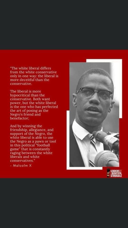 "The white liberal differs from the white conservative only in one way: the liberal is more deceitful than the conservative.
The liberal is more hypocritical than the conservative. Both want power, but the white liberal is the one who has perfected the art of posing as the Negro's friend and benefactor;
And by winning the
friendship, allegiance, and support of the Negro, the white liberal is able to use the Negro as a pawn or tool in this political "football game" that is constantly raging between the white liberals and white conservatives."
- Malcolm X