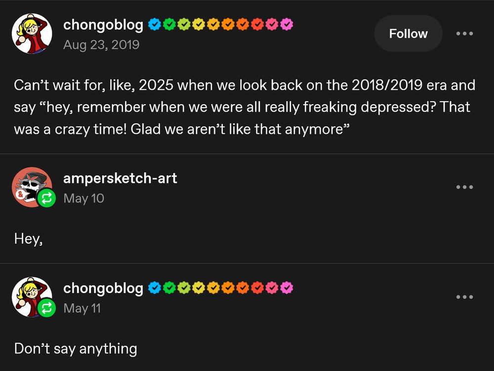 chongoblog
Aug 23, 2019

Can't wait for, like, 2025 when we look back on the 2018/2019 era and
say "hey, remember when we were all really freaking depressed? That
was a crazy time! Glad we aren't like that anymore"

Follow

...

ampersketch-art
May 10

...

Hey,

chongoblog
May 11

Don't say anything

...