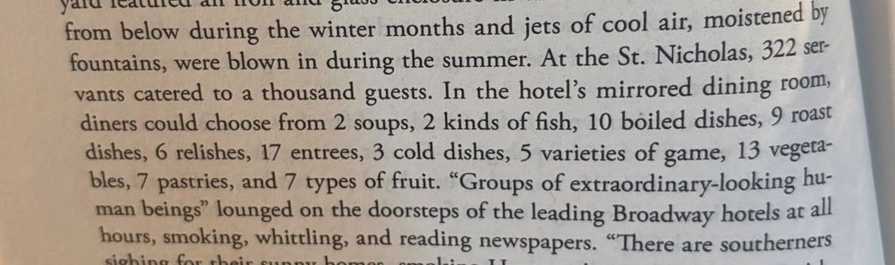 At the St. Nicholas, 322 servants catered to a thousand guests. In the hotel's mirrored dining room, diners could choose from 2 soups, 2 kinds of fish, 10 boiled dishes, 9 roast dishes, 6 relishes, 17 entrees, 3 cold dishes, 5 varieties of game, 13 vegeta-bles, 7 pastries, and 7 types of fruit.