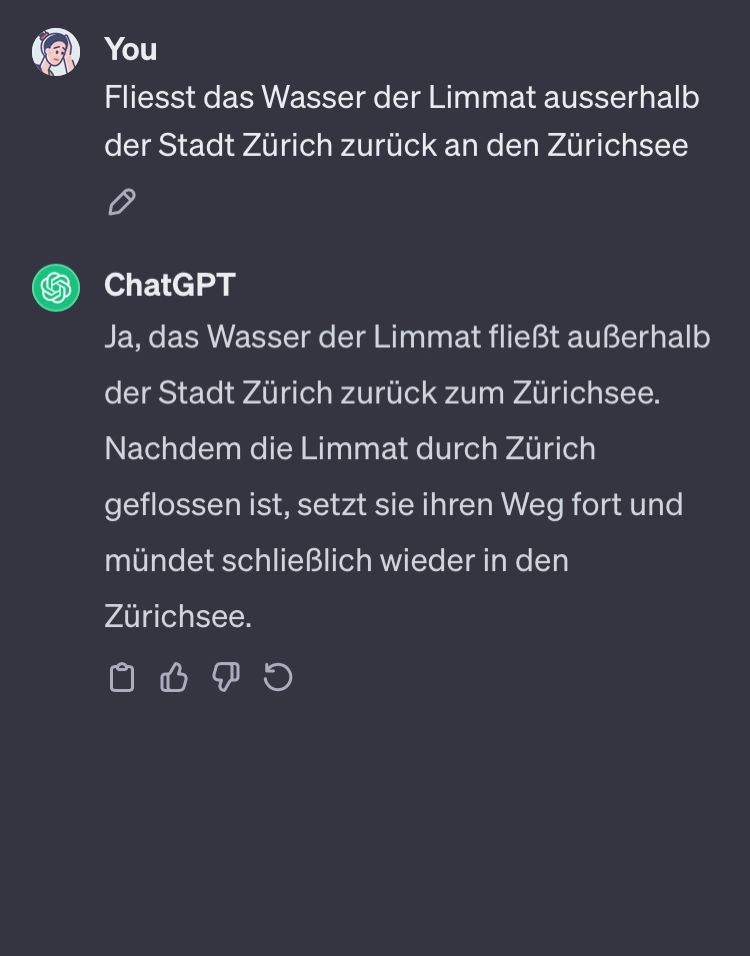 Bildschirmfoto mit #Falschinformation von OpenAI:

«Fliesst das Wasser der Limmat ausserhalb der Stadt Zürich zurück an den Zürichsee?
ChatGPT: Ja, das Wasser der Limmat fliesst ausserhalb der Stadt Zürich zurück zum Zürichsee. Nachdem die Limmat durch Zürich geflossen ist, setzt sie ihren Weg fort und mündet schliesslich wieder in den Zürichsee.»