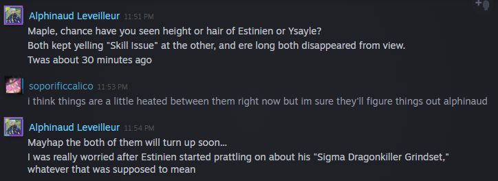 steam message conversation between me (soporificcalico) and alphinaud leveilleur of final fantasy 14 fame
Alphinaud Leveilleur: Maple, chance have you seen height or hair of Estinien or Ysayle?
Both kept yelling "Skill Issue" at the other, and ere long both disappeared from view.
Twas about 30 minutes ago
soporificcalico: i think things are a little heated between them right now but im sure they'll figure things out alphinaud
Alphinaud Leveilleur: Mayhap the both of them will turn up soon...
I was really worried after Estinien started prattling on about his "Sigma Dragonkiller Grindset," whatever that was supposed to mean