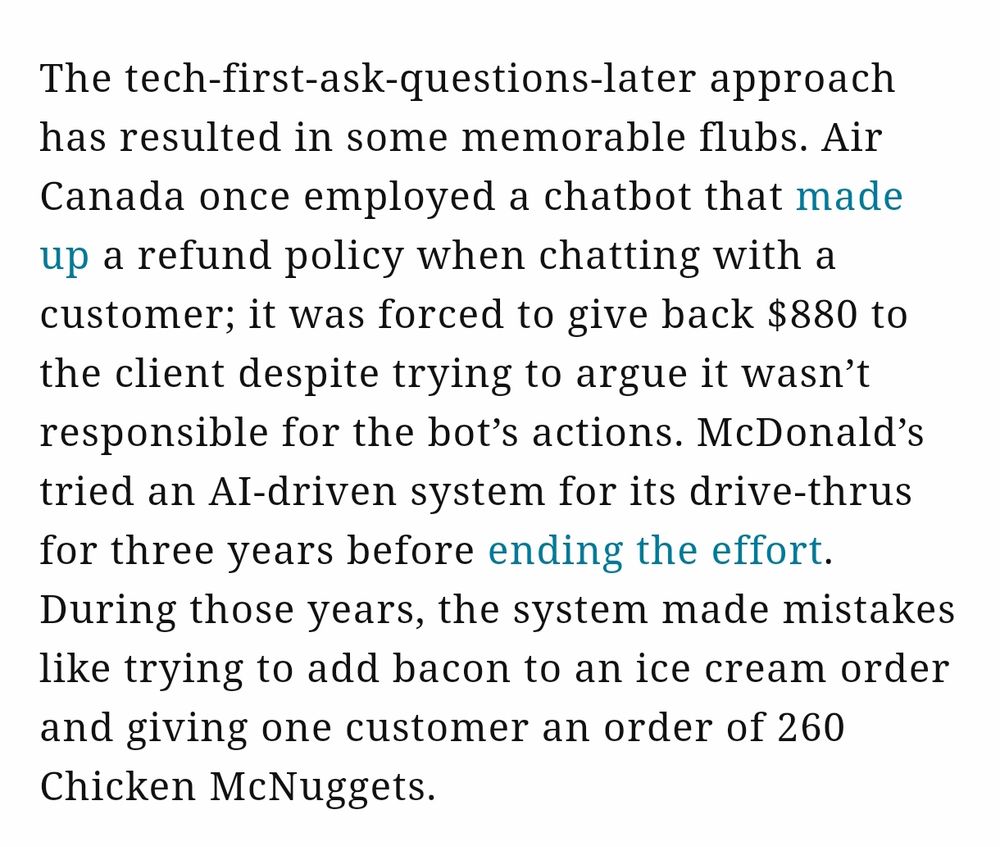 The tech-first-ask-questions-later approach has resulted in some memorable flubs. Air Canada once employed a chatbot that made up a refund policy when chatting with a customer; it was forced to give back $880 to the client despite trying to argue it wasn’t responsible for the bot’s actions. McDonald’s tried an AI-driven system for its drive-thrus for three years before ending the effort. During those years, the system made mistakes like trying to add bacon to an ice cream order and giving one customer an order of 260 Chicken McNuggets.