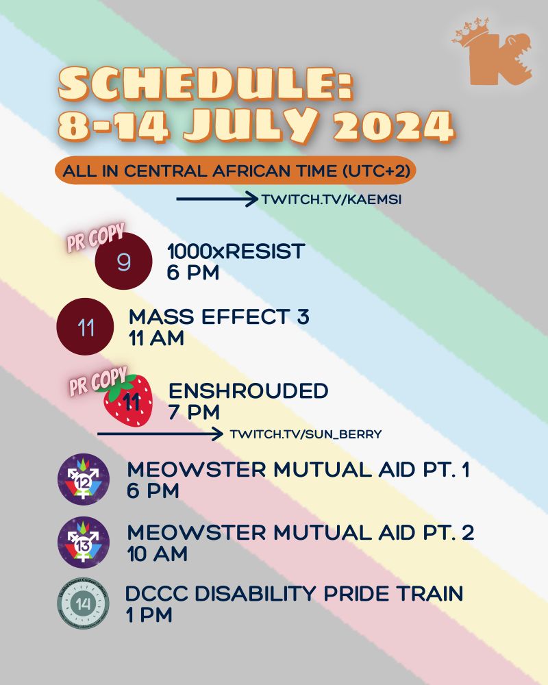 Schedule: week of 8-14 July 2024. All times in UTC +2. Streams at twitch.tv/kaemsi. 9 July, 6pm - PR copy of 1000 x RESIST thanks to Fellow Traveller & Press Engine. 11 July, 11am - Mass Effect 3. 11 July, 6pm - PR copy of Enshrouded with Sunberry, thanks to Keen Games & Terminals.io. MEOWSTER MUTUAL AID RAID TRAIN! 12 July, 6pm - Stream 1. 13 July, 10am - Stream 2. DISABLED CONTENT CREATORS COLLECTIVE DISABILITY PRIDE RAID TRAIN! 14 July, 1pm. Rest of the image includes a translucent accessible Disability Pride flag background and a watermark Kaemsi’s logo: a rounded ‘k’ with teeth in the side vee to create crocodile jaws, and the stem of the letter carrying a crown. Meowster Mutual Aid events marked with the Gender Federeation logo of the transgender symbol over a starry purple background. DCCC Disability Pride raid train event marked with the DCCC logo of a dark green pastel heart on a mint green pastel circle, and bordered with a dark green pastel outline with the team name in text