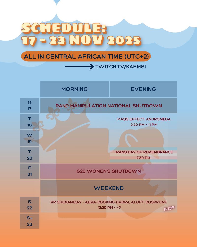 Schedule: week of 17 to 23 November 2025. All times in UTC +2. Streams on twitch for came sea. 17 Nov no stream for the Rand Manipulation Nation Shutdown in South Africa. 18 Nov 6 30 pm Mass Effect Andromeda. 20 Nov 7 30 pm Trans Day of Remembrance memorial stream. 21 Nov no stream for the G 20 Women's Shutdown in South Africa. 22 Nov 12 30 pm PR Shenanigan day - Abra Cooking Dabra thanks to Press Engine; Aloft thanks to Lurk it; Dusk punk thanks to Press Engine. Full image includes an orange and blue ombre background and Kaemsi’s logo watermark: a rounded ‘k’ with teeth in the side vee and the stem of the letter carrying a crown.