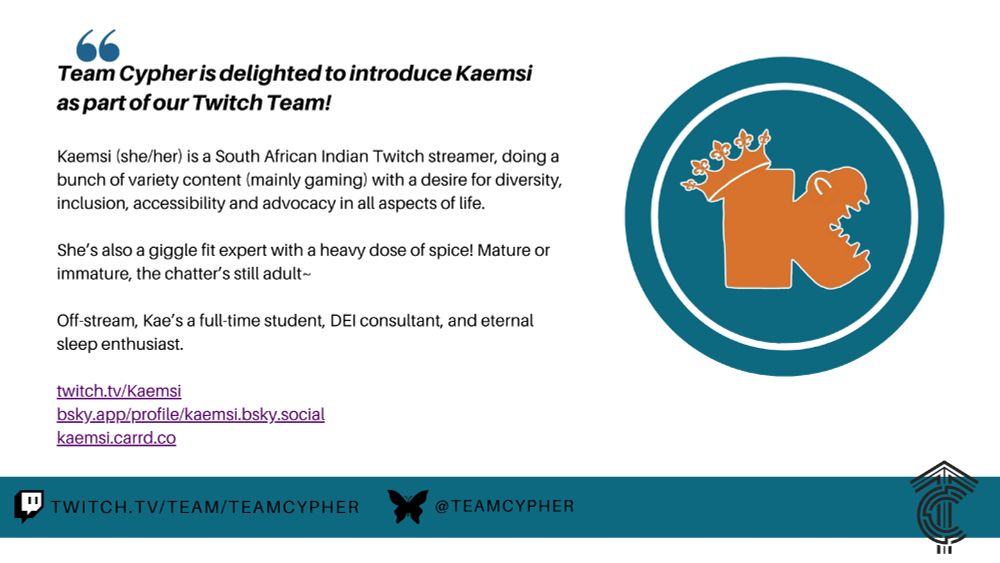 Image of an announcement post. Text reads: Team Cypher is delighted to introduce Came sea as part of our Twitch Team! Came sea (she/her) is a South African Indian Twitch streamer, doing a bunch of variety content (mainly gaming) with a desire for diversity, inclusion, accessibility and advocacy in all aspects of life. She’s also a giggle fit expert with a heavy dose of spice! Mature or immature, the chatter’s still adult. Off-stream, Kay’s a full-time student, DEI consultant, and eternal sleep enthusiast. Links to Came sea's Twitch channel, Blue sky account, and Card list are listed. Image includes a teal blue circle on the right with Came sea's crocodile k logo in the centre, and Team Cypher's TC rune logo.
