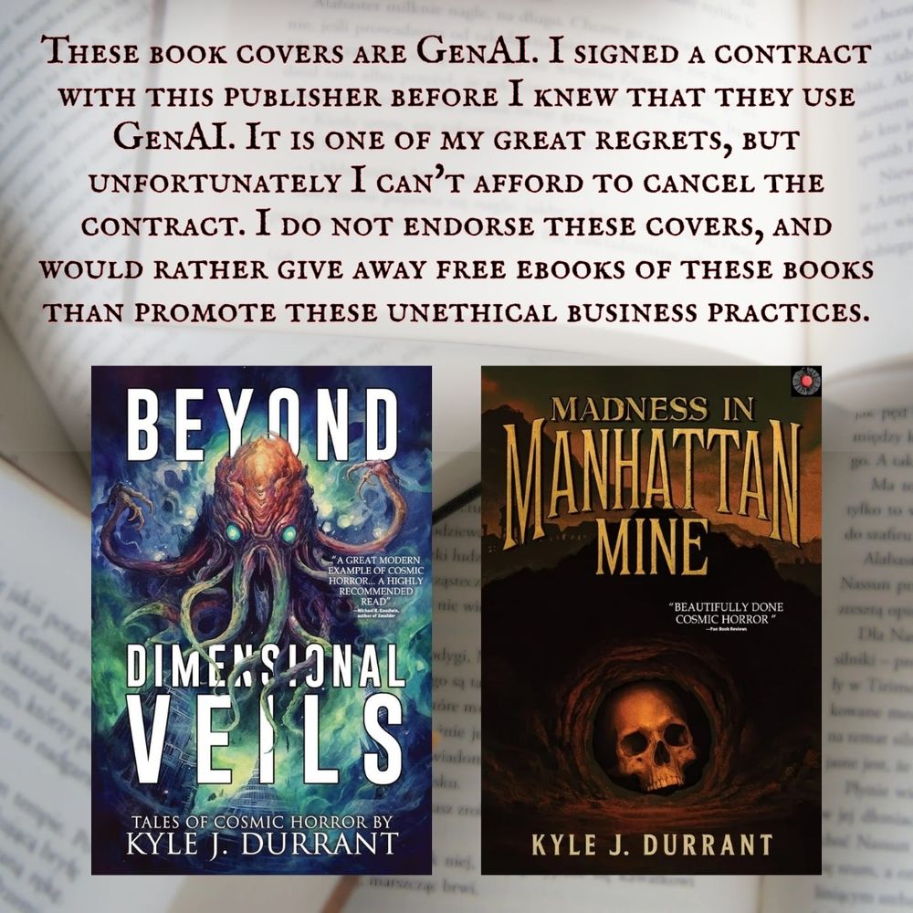 These book covers (cover of "Beyond Dimensional Veils" and "Madness in Manhattan Mine") are GenAI. I signed a contract with this publisher before I knew that they use GenAI. It is one of my great regrets, but unfortunately I can't afford to cancel the contract. I do not endorse these covers, and would rather give away free ebooks of these books than promote these unethical business practices.