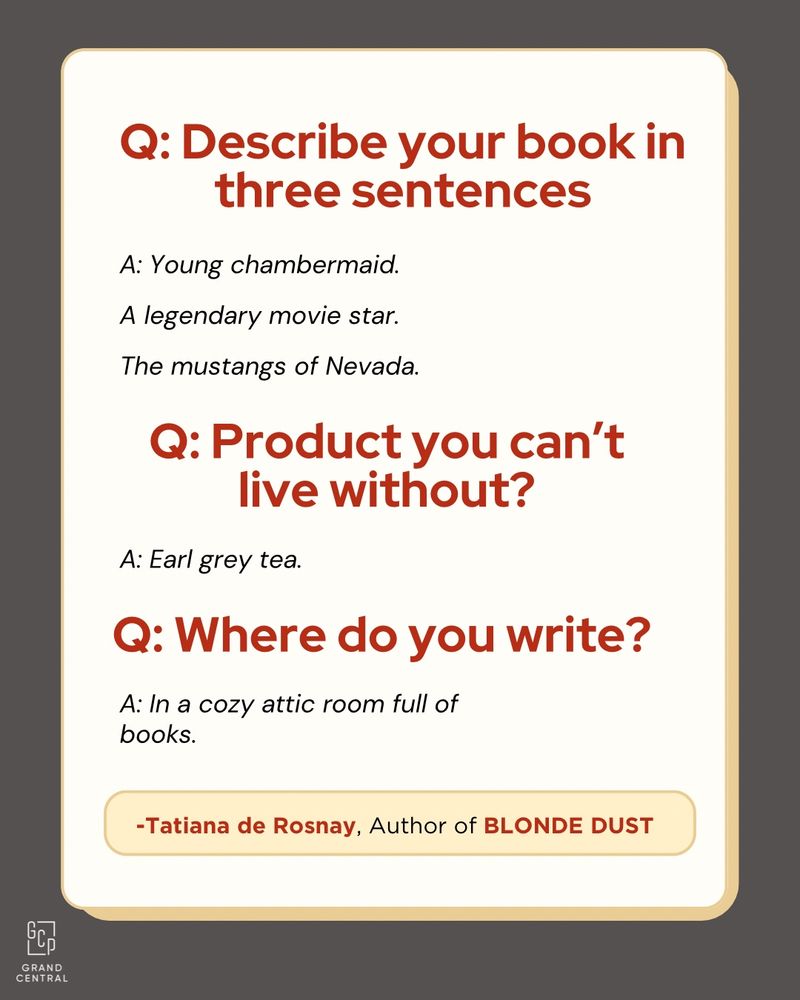Q: Describe your book in three sentences
A: Young chambermaid.
A legendary movie star.
The mustangs of Nevada.
Q: Product you can't live without?
A: Earl grey tea.
Q: Where do you write?
A: In a cozy attic room full of books.
-Tatiana de Rosnay, Author of BLONDE DUST