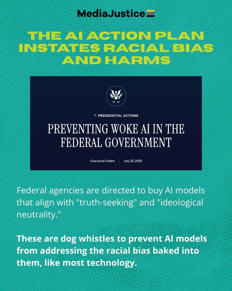 The title says, "The AI Action Plan Instates Racial Bias and Harms." Under this is a screenshot of the executive order title, "Preventing Woke AI in the Federal Government." Under this is the text, "Federal agencies are directed to buy AI models that align with "truth-seeking" and "ideological neutrality."

These are dog whistles to prevent AI models from addressing the racial bias baked into them, like most technology."