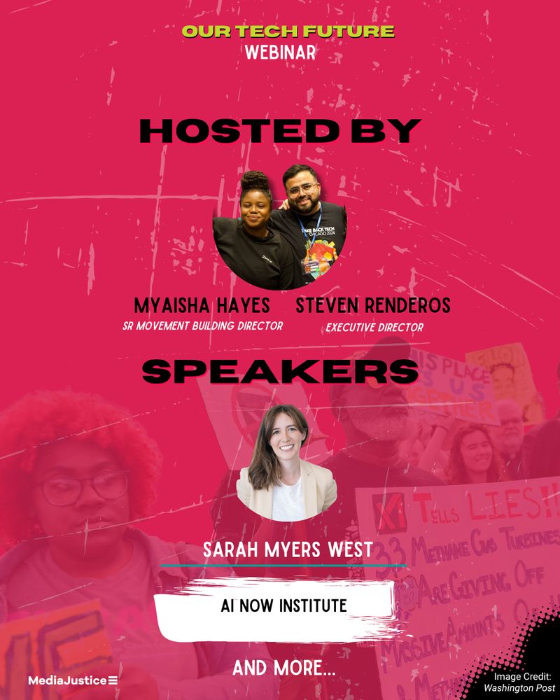 Our webinar speaker graphic is on top of our pinkish bold background. On the top is our title: Our Tech Future Webinar." Below in bold black letters is "Hosted by." Below this is a picture of our Sr. Movement Building Director, Myaisha Hayes, and our Executive Director, Steven Renderos." Below their titles in the same bold black letters is "Speakers." A headshot follows, with the name and title of Sarah Myers West, Co-Executive Director of AI Now Institute. Finally, below that is "And more..." In the background, there is a picture of community resistance against a data center in Memphis TN.