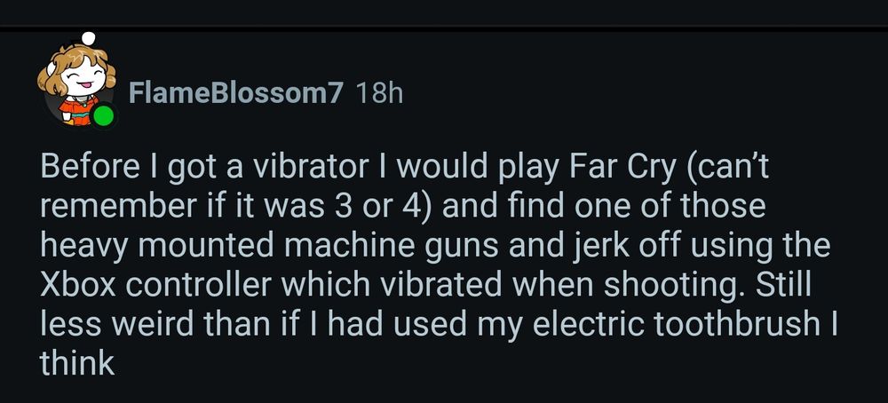 Reddit reply by user FlameBlossom7 saying "Before I got a vibrator I would play Far Cry (can’t remember if it was 3 or 4) and find one of those heavy mounted machine guns and jerk off using the Xbox controller which vibrated when shooting. Still less weird than if I had used my electric toothbrush I think"