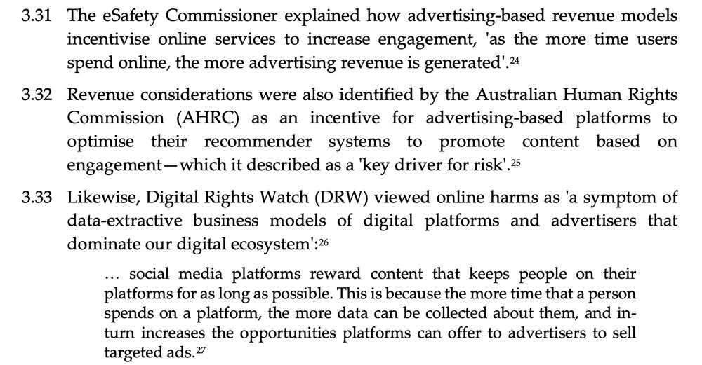 3.31 The eSafety Commissioner explained how advertising-based revenue models incentivise online services to increase engagement, 'as the more time users spend online, the more advertising revenue is generated'.24
3.32 Revenue considerations were also identified by the Australian Human Rights Commission (AHRC) as an incentive for advertising-based platforms to optimise their recommender systems to promote content based on engagement—which it described as a 'key driver for risk'.25
3.33 Likewise, Digital Rights Watch (DRW) viewed online harms as 'a symptom of data-extractive business models of digital platforms and advertisers that dominate our digital ecosystem':26
... social media platforms reward content that keeps people on their platforms for as long as possible. This is because the more time that a person spends on a platform, the more data can be collected about them, and in- turn increases the opportunities platforms can offer to advertisers to sell targeted ads.27