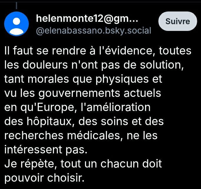 @elenabassano.bsky.social dit :

Il faut se rendre à l'évidence, toutes les douleurs n'ont pas de solution, tant morales que physiques et vu les gouvernements actuels en qu'Europe, l'amélioration des hôpitaux, des soins et des recherches médicales, ne les intéressent pas.
Je répète, tout un chacun doit pouvoir choisir.