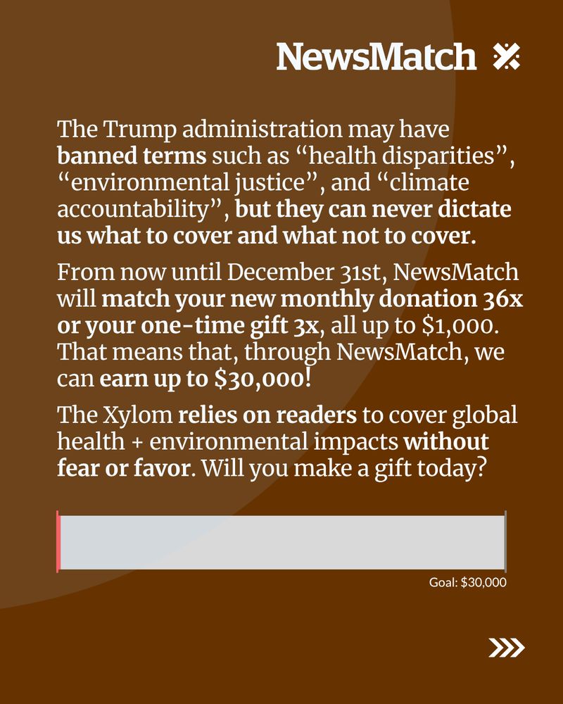 The Trump administration may have banned terms such as “health disparities”, “environmental justice”, and “climate accountability”, but they can never dictate to us what to cover and what not to cover. 

From now until December 31st, NewsMatch will match your new monthly donation 36x or your one-time gift 3x, all up to $1,000. That means that, through NewsMatch, we can earn up to $30,000! 

The Xylom relies on readers to cover global health + environmental impacts without fear or favor. Will you make a gift today?