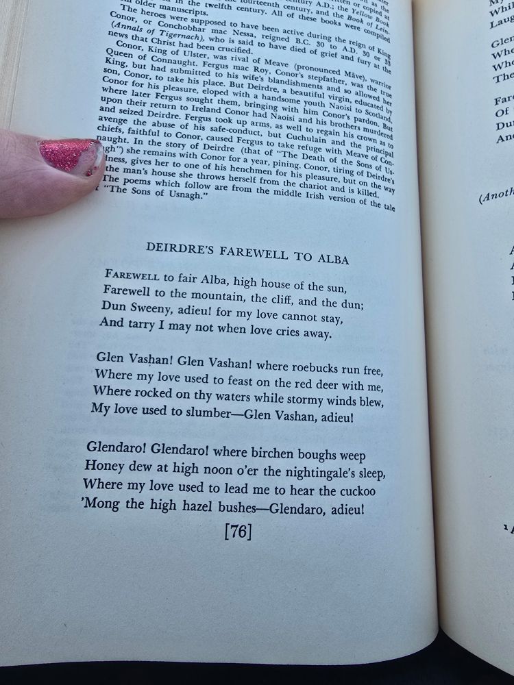 An introduction gives historical context to the poem that follows. This page has the first part of the poem entitled: "Deirdre's Farewell to Alba" which reads as follows.

"Farewell to fair Alba, high house of the sun, 
Farewell to the mountain, the cliff, and the dun; 
Dun Sweeny, adieu! for my love cannot stay, 
And tarry I may not when love cries away.

Glen Vashan! Glen Vashan! where roebucks run free, 
Where my love used to feast on the red deer with me, 
Where rocked on thy waters while stormy winds blew, 
My love used to slumber - Glen Vashan, adieu!

Glendaro! Glendaro! where birchen boughs weep 
Honey dew at high noon o'er the nightingale's sleep, 
Where my love used to lead me to hear the cuckoo 
'Mong the high hazel bushes - Glendaro, adieu!"