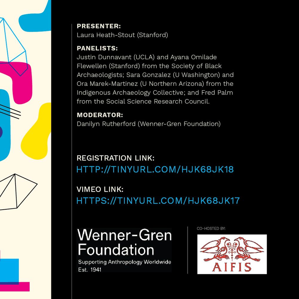 Presenter: Laura Heath-Stout (Stanford)
Panelists: Justin Dunnavant (UCLA) and Ayana Omilade Flewellen (Stanford) from the Society of Black Archaeologists; Sara Gonzalez (U Washington) and Ora Marek-Martinez (U Northern Arizona) from the Indigenous Archaeology Collective; and Fred Palm from the Social Science Research Council.
Moderator: Danilyn Rutherford (Wenner-Gren Foundation)
Wenner-Gren Foundation; co-hosted by AIFIS