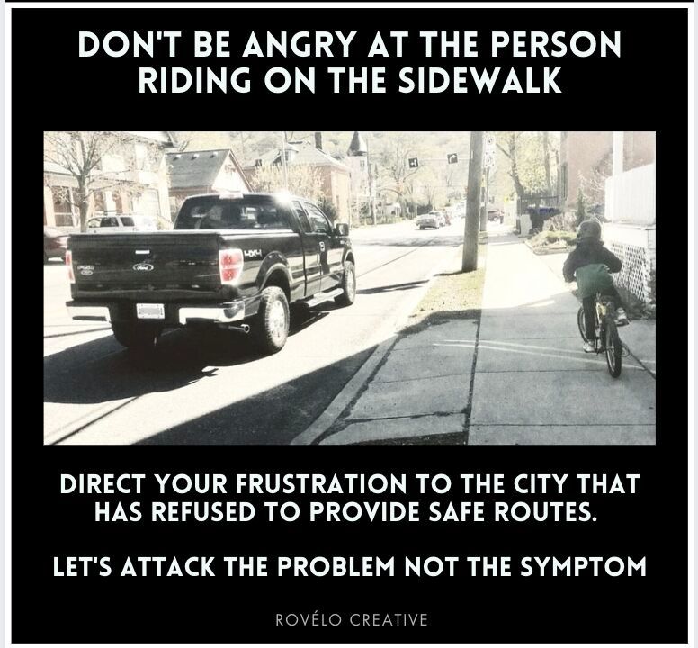 Person riding on the sidwalk next to a truck on the road 
DON'T BE ANGRY AT THE PERSON
RIDING ON THE SIDEWALK
DIRECT YOUR FRUSTRATION TO THE CITY THAT HAS REFUSED TO PROVIDE SAFE ROUTES.
LET'S ATTACK THE PROBLEM NOT THE SYMPTOM