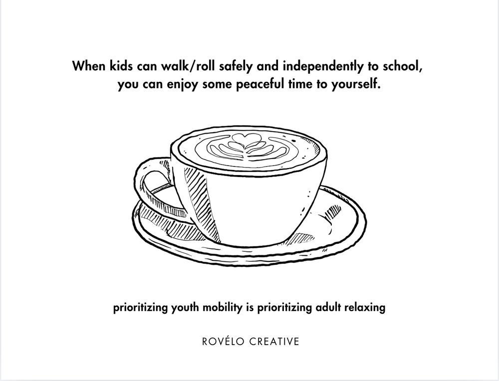 drawing of a cup of coffee 
When kids can walk/roll safely and independently to school, you can enjoy some peaceful time to yourself.
prioritizing youth mobility is prioritizing adult relaxing
