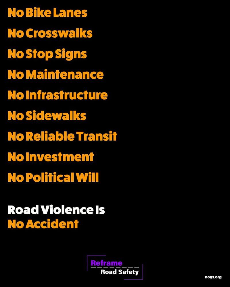 black poste with yellow text
no bike lanes
no crosswalks
no stop signs
no sidewalks
no maintenance
no reliable transit
no investment
no political will

road violence is no accident

Reframe Road Safety logo