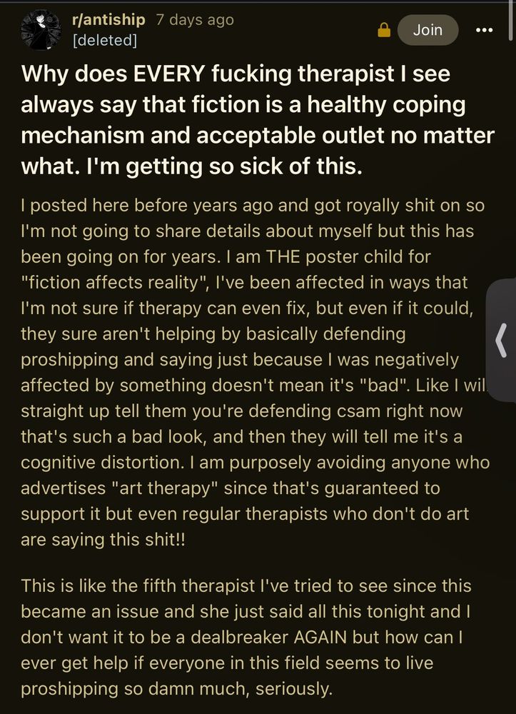 r/antiship 7 days ago
[deleted]

Join

000

Why does EVERY fucking therapist I see
always say that fiction is a healthy coping
mechanism and acceptable outlet no matter
vhat. I'm getting so sick of this.

I posted here before years ago and got royally shit on so
I'm not going to share details about myself but this has
been going on for years. I am THE poster child for
"fiction affects reality", l've been affected in ways that
I'm not sure if therapy can even fix, but even if it could,
they sure aren't helping by basicallv defending
proshipping and saying just because I was negatively
affected by something doesn't mean it's "bad". Like I wil
straight up tell them you're defending csam right now
that's such a bad look, and then they willtell me it's a
cognitive distortion. I am purposely avoiding anyone who
advertises "art therapy" since that's guaranteed to
support it but even regular therapists who don't do art
are saying this shit!!

This is like the fifth therapist I've tried to see since this
became an issue and she just said all this tonight and I
don't want it to be a dealbreaker AGAIN but how can I
ever get help everyone In this field seems to live
proshipping so damn much, seriously.

