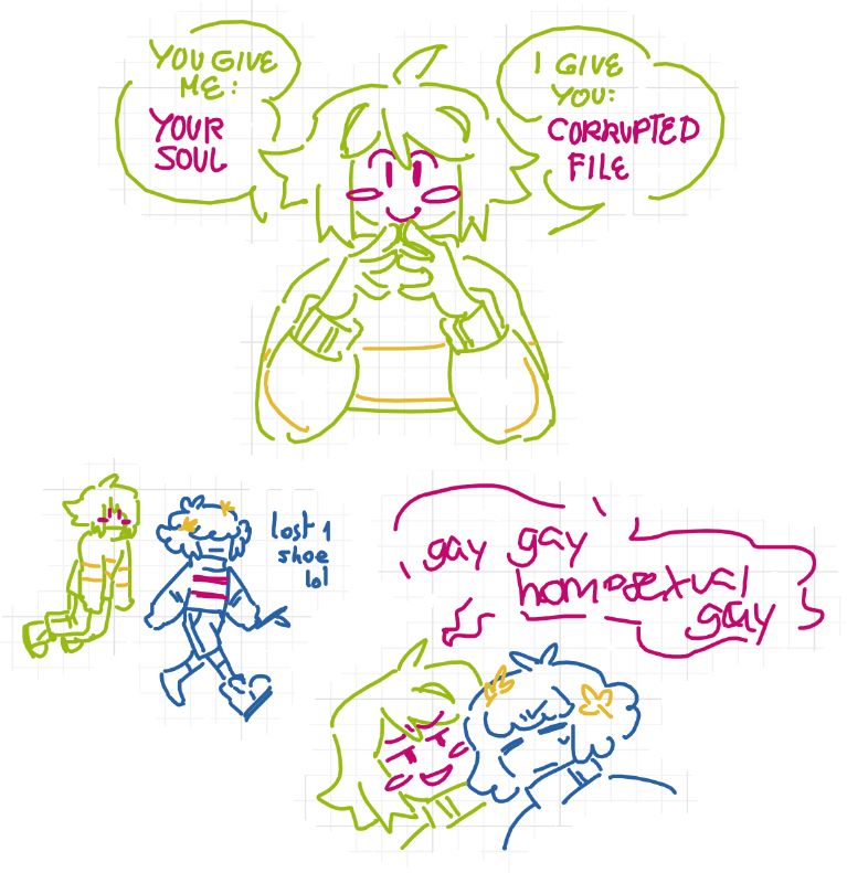 three doodles.
top doodle, chara has their fingers touching eachother in front of their face, (the business pose idk how to describe it i'm sorry), elbows on a table as they offer the viewer with a smile, "you give me: your soul, i give you: corrupted file".
left bottom doodle, frisk is walking forward with their stick, one shoe missing, as chara floats behind them.
right bottom doodle, chara is chanting with a smile "gay gay homosexual gay" to frisk, who looks annoyed.