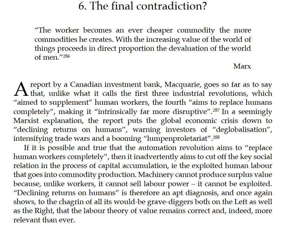 Screenshot of an excerpt from the 6th chapter of Socialism or Extinction: Climate Automation and War in the Final Capitalist Breakdown by Ted Reese. It reads "6. The final contradiction? 'The worker becomes an ever cheaper commodity the more commodities he creates. With the increasing value of the world of things proceeds in direct proportion the devaluation of the world of men.' Marx

A report by a Canadian investment bank, Macquarie, goes so far as to say that, unlike what it calls the first three industrial revolutions, which
“aimed to supplement” human workers, the fourth “aims to replace humans completely”, making it “intrinsically far more disruptive”. In a seemingly Marxist explanation, the report puts the global economic crisis down to “declining returns on humans”, warning investors of “deglobalisation”, intensifying trade wars and a booming “lumpenproletariat”.

If it is possible and true that the automation revolution aims to “replace
human workers completely”, then it inadvertently aims to cut off the key social relation in the process of capital accumulation, ie the exploited human labour that goes into commodity production. Machinery cannot produce surplus value because, unlike workers, it cannot sell labour power – it cannot be exploited. “Declining returns on humans” is therefore an apt diagnosis, and once again shows, to the chagrin of all its would-be grave-diggers both on the Left as well as the Right, that the labour theory of value remains correct and, indeed, more relevant than ever."