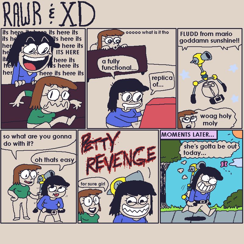 XD: Its here (repeated)
Rawr: ooo what is it tho
XD: A fully functional replica of FLUDD from mario goddamn sunshine
Rawr: woag holy moly
Rawr: so what are you gonna do with it?
XD: oh thats easy
PETTY REVENGE (evil font)

MOMENTS LATER...
XD: (thinking) shes gotta be out today...
