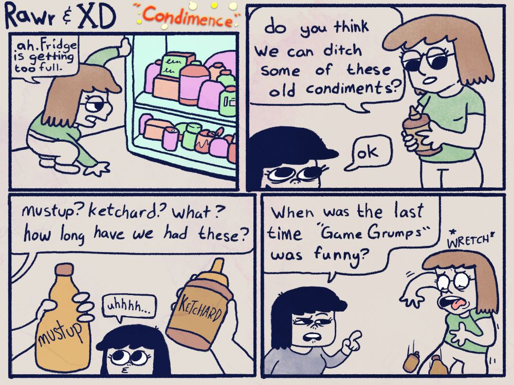 Rawr opens fridge:
"ah. Fridge is getting too full"
She asks XD: "do you think we can ditch some of these old condiments?"
XD: "Ok"
Rawr holds up two bottles: "mustup? ketchard? what? how long have we had these?"
XD: "uhhhh..."
XD: "When was the last time 'Game Grumps' was funny?"
Rawr wretches and drops the bottles