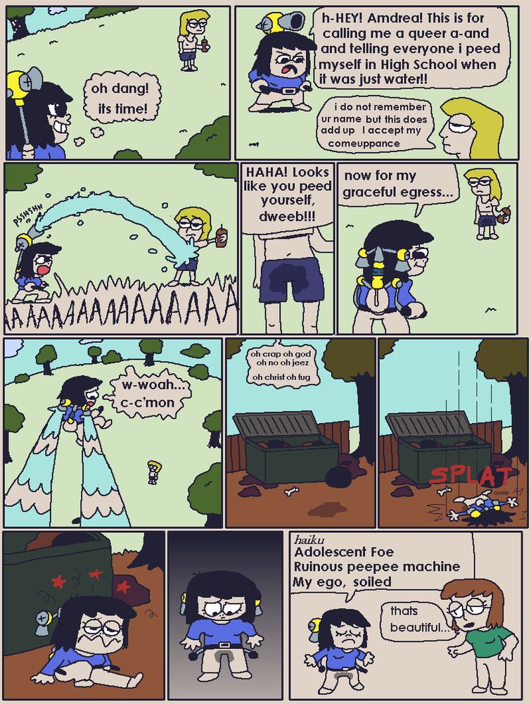 XD: (thinking) oh dang! its time!
h-Hey! Amdrea! This is for calling me a queer a-and and telling everyone i peed myself when in High School when it was just water!
Amdrea: I do not remember this but this does add up i accept my comeuppance
XD: (screams and sprays amdrea)
XD: haha! looks like you peed yourself, dweeb!!
now for my graceful egress...
w-woah, c-c'mon...
<XD is out of control and about to crash land>
oh crap oh god oh no oh jeex
oh christ oh fug

<XD says owie as she splats into the ground next to a dumpster>
<XD looks down and notices her pants are soiled>
XD at home: 
Haiku:
Adolescent Foe
Ruinous peepee machine
my ego, soiled

Rawr: thats beautiful...