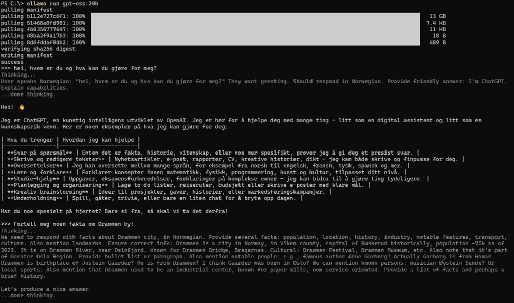 Screenshot fra powershell, med følgende innhold:

PS C:\> ollama run gpt-oss:20b
pulling manifest
pulling b112e727c6f1: 100% ▕█████████████████████████████████████████████████████████████████████████████████████████████████████▏  13 GB
pulling 51468a0fd901: 100% ▕█████████████████████████████████████████████████████████████████████████████████████████████████████▏ 7.4 KB
pulling f60356777647: 100% ▕█████████████████████████████████████████████████████████████████████████████████████████████████████▏  11 KB
pulling d8ba2f9a17b3: 100% ▕█████████████████████████████████████████████████████████████████████████████████████████████████████▏   18 B
pulling 8d6fddaf04b2: 100% ▕█████████████████████████████████████████████████████████████████████████████████████████████████████▏  489 B
verifying sha256 digest
writing manifest
success
>>> hei, hvem er du og hva kan du gjøre for meg?
Thinking...
User speaks Norwegian: "hei, hvem er du og hva kan du gjøre for meg?" They want greeting. Should respond in Norwegian. Provide friendly answer: I'm ChatGPT.
Explain capabilities.
...done thinking.

Hei! 👋

Jeg er ChatGPT, en kunstig intelligens utviklet av OpenAI. Jeg er her for å hjelpe deg med mange ting – litt som en digital assistent og litt som en
kunnskapsrik venn. Her er noen eksempler på hva jeg kan gjøre for deg:

| Hva du trenger | Hvordan jeg kan hjelpe |
|----------------|------------------------|
| **Svar på spørsmål** | Enten det er fakta, historie, vitenskap, eller noe mer spesifikt, prøver jeg å gi deg et presist svar. |
| **Skrive og redigere tekster** | Nyhetsartikler, e‑post, rapporter, CV, kreative historier, dikt – jeg kan både skrive og finpusse for deg. |
| **Oversettelser** | Jeg kan oversette mellom mange språk, for eksempel fra norsk til engelsk, fransk, tysk, spansk og mer. |
| **Lære og forklare** | Forklarer konsepter innen matematikk, fysikk, programmering, kunst og kultur, tilpasset ditt nivå. |
| **Studie‑hjælp** | Oppgaver, eksamensforberedelser, forkl…