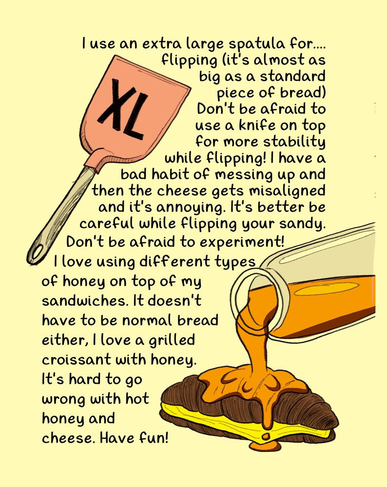 I use an extra large spatula for....   flipping (it's almost as big as a standard piece of bread.) Don't be afraid to use a knife on top for more stability while flipping! I have a bad habit of messing up and then the cheese gets misaligned and it's annoying. It's better be careful while flipping your sandy.
Don't be afraid to experiment! I love using different types of honey on top of my sandwiches. It doesn't have to be normal bread either, I love a grilled croissant with honey. It's hard to go wrong with hot honey and cheese. Have fun!