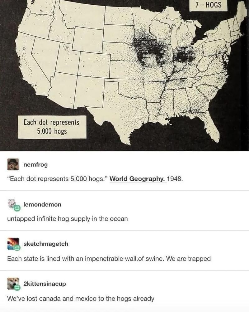 Black and white image of the United States. Caption reads “Each dot represents 5,000 hogs. World Geography. 1948.”
First comment says, “untapped infinite hog supply in the ocean”. Second comment says, “Each state is lined with an impenetrable wall of swine. We are trapped.” Third comment says, “We've lost canada and mexico to the hogs already”.