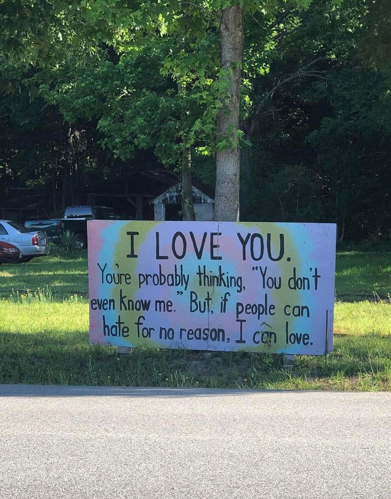 Big colorful sign by the road that reads:

"I love you. You're probably thinking, 'You don't even know me.' But, if people can hate for no reason, I can love."