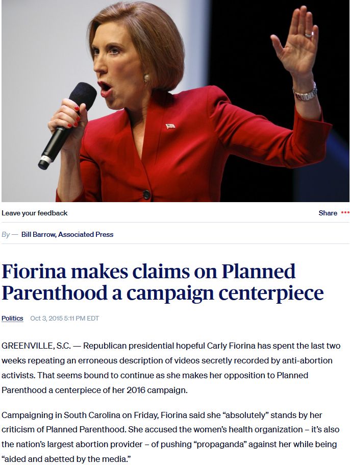 Fiorina makes claims on Planned Parenthood a campaign centerpiece

Oct 3, 2015 5:11 PM EDT 

Republican presidential hopeful Carly Fiorina has spent the last two weeks repeating an erroneous description of videos secretly recorded by anti-abortion activists. That seems bound to continue as she makes her opposition to Planned Parenthood a centerpiece of her 2016 campaign.

Campaigning in South Carolina on Friday, Fiorina said she “absolutely” stands by her criticism of Planned Parenthood. She accused the women’s health organization – it’s also the nation’s largest abortion provider – of pushing “propaganda” against her while being “aided and abetted by the media.”