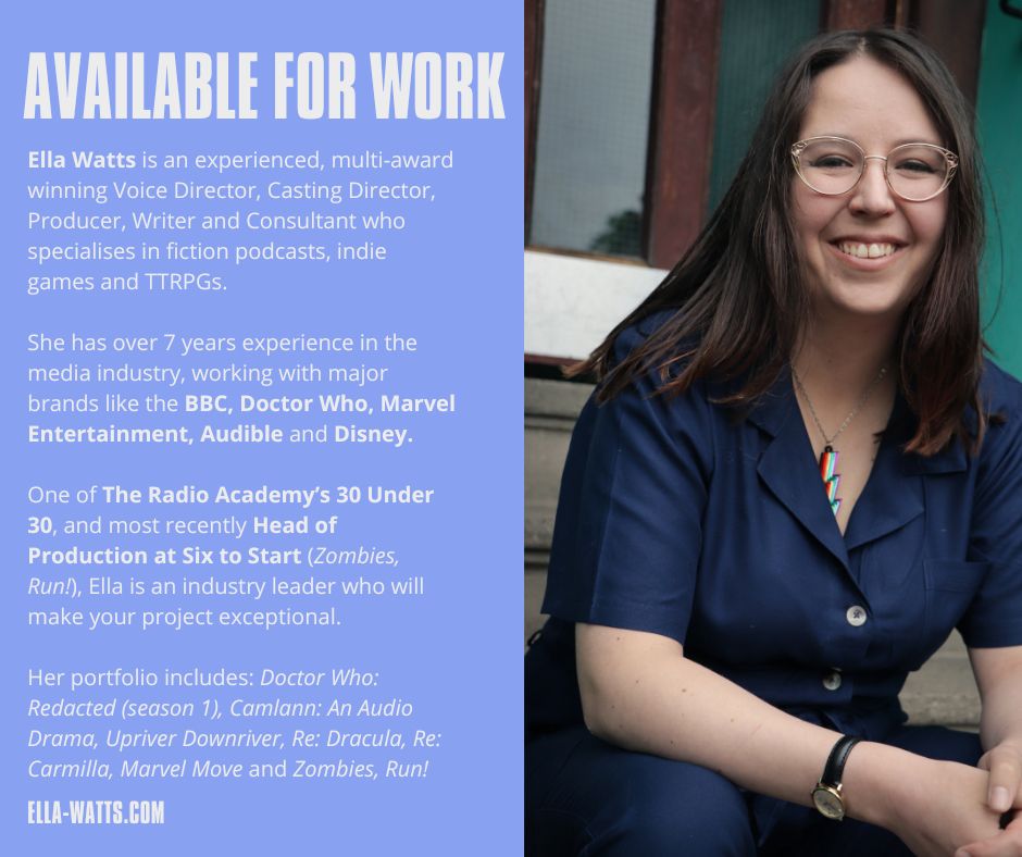 A graphic with a photo of Ella - a white woman with brown hair and glasses wearing a rainbow lightning bolt necklace. To the left is a block of text which reads: "Available for Work: Ella Watts is an experienced, multi-award winning Voice Director, Casting Director, Producer, Writer and Consultant who specialises in fiction podcasts, indie games and TTRPGs. 

She has over 7 years experience in the media industry, working with major brands like the BBC, Doctor Who, Marvel Entertainment, Audible and Disney.

One of The Radio Academy’s 30 Under 30, and most recently Head of Production at Six to Start (Zombies, Run!), Ella is an industry leader who will make your project exceptional.

Her portfolio includes: Doctor Who: Redacted (season 1), Camlann: An Audio Drama, Upriver Downriver, Re: Dracula, Re: Carmilla, Marvel Move and Zombies, Run!" Beneath this is a link to ella-watts.com 