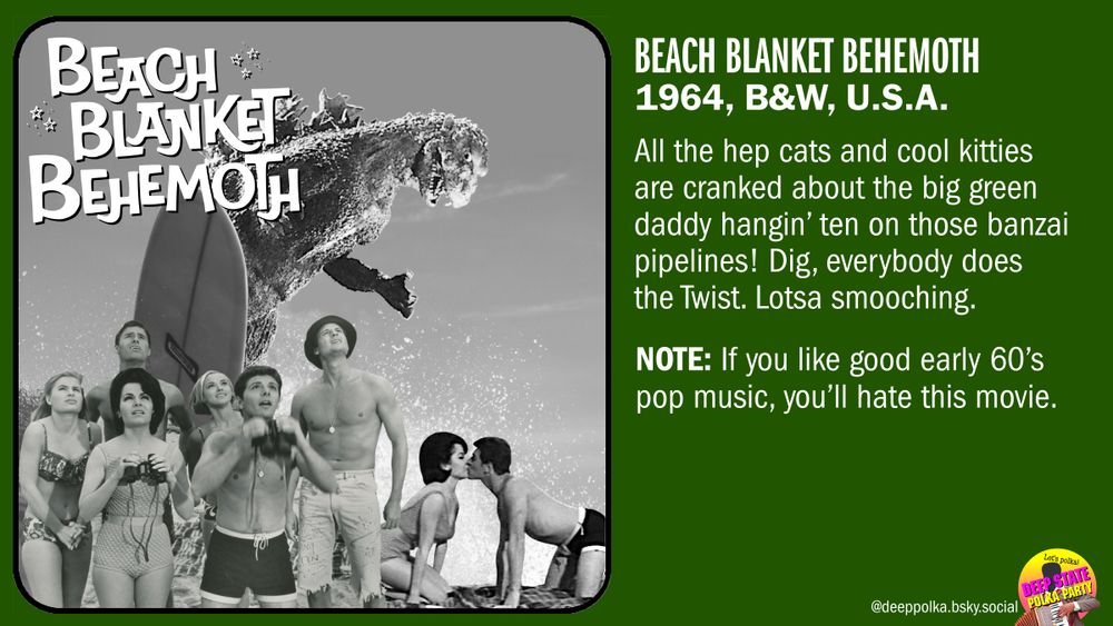 Fake movie plug/review for ‘Beach Blanket Behemoth.’ Photo from the movie shows a gigantic Godzilla riding a surfboard with a crowd of 60's beach kids (stolen from an actual 60's teenage beach movie) in the foreground. The text: “All the hep cats and cool kitties are cranked about the big green daddy hangin’ ten on those banzai pipelines! Dig, everybody does the Twist. Lotsa smooching. NOTE: If you like good early 60’s pop music, you’ll hate this movie.”
